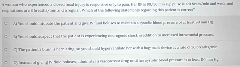 A woman who experienced a closed head injury is responsive only to pain. Her BP is 80/50 mm Hg, pulse is 120 beats/min and weak, and
respirations are 8 breaths/min and irregular. Which of the following statements regarding this patient is correct?
A) You should intubate the patient and give IV fluid boluses to maintain a systolic blood pressure of at least 90 mm Hg.
B) You should suspect that the patient is experiencing neurogenic shock in addition to increased intracranial pressure.
C) The patient's brain is herniating, so you should hyperventilate her with a bag-mask device at a rate of 20 breaths/min.
D) Instead of giving IV fluid boluses, administer a vasopressor drug until her systolic blood pressure is at least 110 mm Hg.