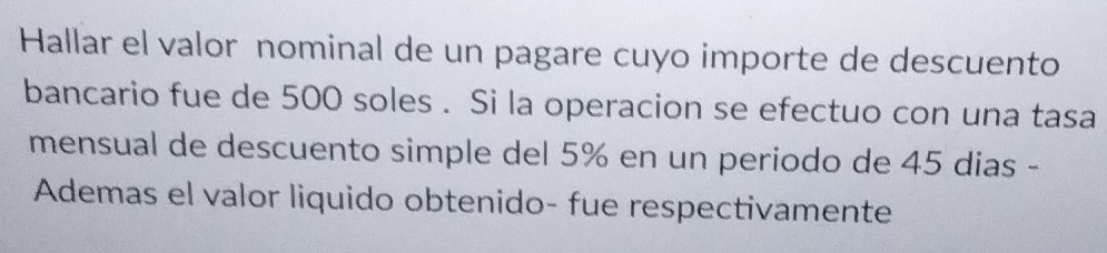 Hallar el valor nominal de un pagare cuyo importe de descuento 
bancario fue de 500 soles . Si la operacion se efectuo con una tasa 
mensual de descuento simple del 5% en un periodo de 45 dias - 
Ademas el valor liquido obtenido- fue respectivamente