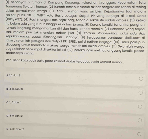 (1) Sebanyak 5 rumah di Kampung Koceang, Kelurahan Kranggan, Kecamatan Setu,
Tangerang Selatan, hancur. (2) Rumah tersebut runtuh akibat pergerakan tanah di tebing
dekat permukiman warga. (3) "Ada 5 rumah yang ambles. Kejadiannya tadi malam
sekitar pukul 20.00 WIB,''' kata Rusli, petugas Satpol PP yang berjaga di lokasi, Rabu
(10/5/2017). (4) Rusli mengatakan, sejak pagi, tanah di lokasi itu sudah ambles. (5) Ketika
itu belum ada yang rubuh hingga ke dalam jurang. (6) Karena kondisi tanah itu, penghuni
rumah langsung mengamankan diri dan harta benda mereka. (7) Bencana yang terjadi
tadi malam pun tak menelan korban jiwa. (8) "Korban alhamdulillah tidak ada. Pas
kejadian rumah sudah dikosongkan," ucapnya. (9) Berdasarkan pantauan detik.com di
lokasi, sejumlah petugas dari Satpol PP, BPBD, polisi terlihat berjaga. (10) Garis polisipun
dipasang untuk membatasi akses warga mendekati lokasi ambles. (11) Sejumlah warga
Juga terlihat berkumpul di sekitar lokasi. (12) Mereka ingin melihat langsung kondisi pasca
amblesnya jurang.
Penulisan kata tidak baku pada kalimat diatas terdapat pada kalimat nomor...
A 1, 5 dan 9
B 3, 8 dan 10
C 1, 6 dan 11
D 8, 9 dan 12
E 5, 10, dan 12