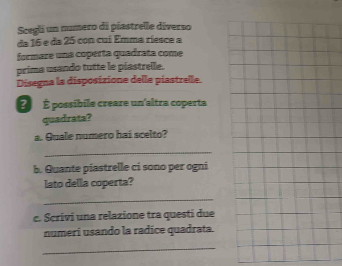 Scegli un numero di piastrelle diverso 
da 16 e da 25 con cui Emma riesce a 
formare una coperta quadrata come 
prima usando tutte le piastrelle. 
Disegna la disposizione delle piastrelle. 
É É possibile creare un'altra coperta. 
quadrata? 
a. Quale numero hai scelto? 
_ 
b. Quante piastrelle ci sono per ogni 
lato della coperta? 
_ 
c. Scrivi una relazione tra questi due 
numeri usando la radice quadrata. 
_