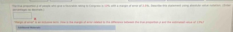 Tie true proportion p of people who give a favorable rating to Congress is 13% with a margin of error of 2.5%. Describe this statement using absolute value notation. (Enter 
percentages as decimals.) 
'Margie of error' is an inclusive term. How Is the margin of error related to the difference between the true proportion p and the estimated value of 13%? 
Adiditional Materiads