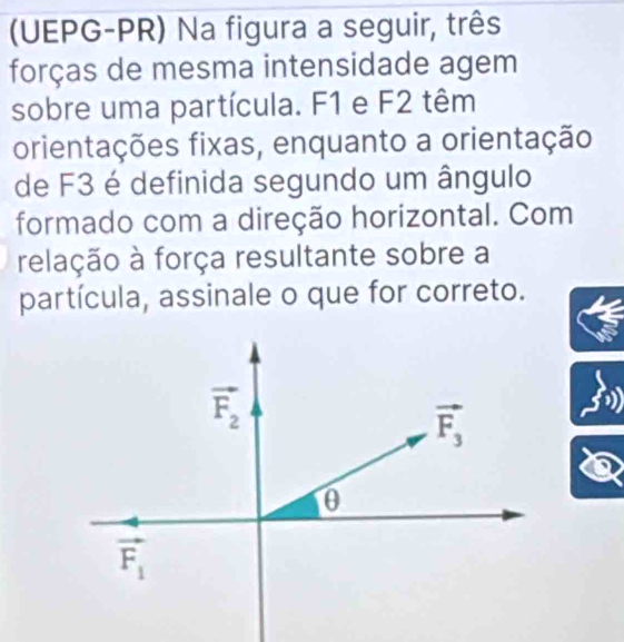 (UEPG-PR) Na figura a seguir, três
forças de mesma intensidade agem
sobre uma partícula. F1 e F2 têm
orientações fixas, enquanto a orientação
de F3 é definida segundo um ângulo
formado com a direção horizontal. Com
relação à força resultante sobre a
partícula, assinale o que for correto.