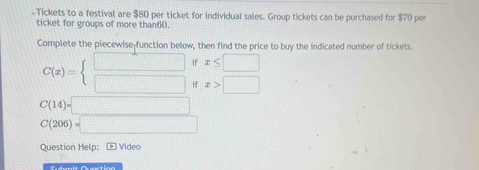 Tickets to a festival are $80 per ticket for individual sales. Group tickets can be purchased for $70 per 
ticket for groups of more than60. 
Complete the piecewise function below, then find the price to buy the indicated number of tickets.
C(x)=beginarrayl □  □ endarray. if x≤ □
if x>□
C(14)=□
C(206)=□
Question Help: Video 
Submit Question