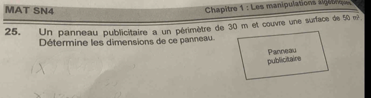 MAT SN4 
Chapitre 1 : Les manipulations algebnique 
25. Un panneau publicitaire a un périmètre de 30 m et couvre une surface de 50m^2. 
Détermine les dimensions de ce panneau. 
Panneau 
publicitaire