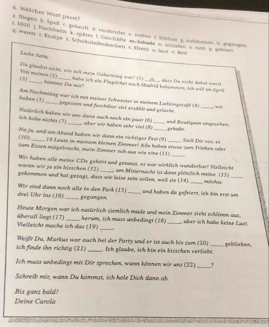 Welches Wort passt?
a. fliegen b. Spaß c. gekauft d. verabredet e. treffen f. Schluss g. aufräumen h. gegangen
i. Müll j. Nachbarin k. später 1. Geschäfte m. Schade n. schlafen o. nett p. gefeiert
q. waren r. Kneipe s. Schokoladenkuchen t. Eltern u. laut v. Bett
Liebe Jutta,
Von meinen (2)
Du glaubst nicht, wie toll mein Geburtstag war! (1) _, dass Du nicht dabei warst.
(3)
kommst Du mit?
habe ich ein Flugticket nach Madrid bekommen, ich will im April
Am Nachmittag war ich mit meiner Schwester in meinem Lieblingscafé (4) _,wir
haben (5) _gegessen und furchtbar viel erzählt und gelacht.
Natürlich haben wir uns dann auch noch ein paar (6) und Boutiquen angesehen;
ich habe nichts (7) _, aber wir haben sehr viel (8)_ gehabt.
Na ja, und am Abend haben wir dann ein richtiges Fest (9) Stell Dir vor, es
(10) 18 Leute in meinem kleinen Zimmer! Alle haben etwas zumTrinken oder
zum Essen mitgebracht, mein Zimmer sah aus wie eine (11) _.
Wīr haben alle meine CDs gehört und getanzt, es war wirklich wunderbar! Vielleicht
waren wir ja ein bisschen (12) _, um Mitternacht ist dann plötzlich meine (13)
gekommen und hat gesagt, dass wir leise sein sollen, weil sie (14) _möchte._
Wir sind dann noch alle in den Park (15) _und haben da gefeiert, ich bin erst um
drei Uhr ins (16)_ gegangen.
Heute Morgen war ich natürlich ziemlich müde und mein Zimmer sieht schlimm aus,
überall liegt (17) _herum, ich muss unbedingt (18) _, aber ich habe keine Lust.
Vielleicht mache ich das (19) _.
Weißt Du, Markus war auch bei der Party und er ist auch bis zum (20) geblieben,
ich finde ihn richtig (21) _, Ich glaube, ich bin ein bisschen verliebt.
Ich muss unbedingt mit Dir sprechen, wann können wir uns (22) _?
Schreib mir, wann Du kommst, ich hole Dich dann ab.
Bis ganz bald!
Deine Carola