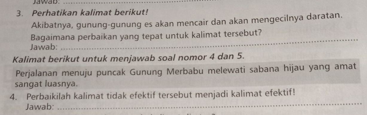 Jawab:_ 
3. Perhatikan kalimat berikut! 
Akibatnya, gunung-gunung es akan mencair dan akan mengecilnya daratan. 
Bagaimana perbaikan yang tepat untuk kalimat tersebut? 
Jawab: 
_ 
Kalimat berikut untuk menjawab soal nomor 4 dan 5. 
Perjalanan menuju puncak Gunung Merbabu melewati sabana hijau yang amat 
sangat luasnya. 
_ 
4. Perbaikilah kalimat tidak efektif tersebut menjadi kalimat efektif! 
Jawab: