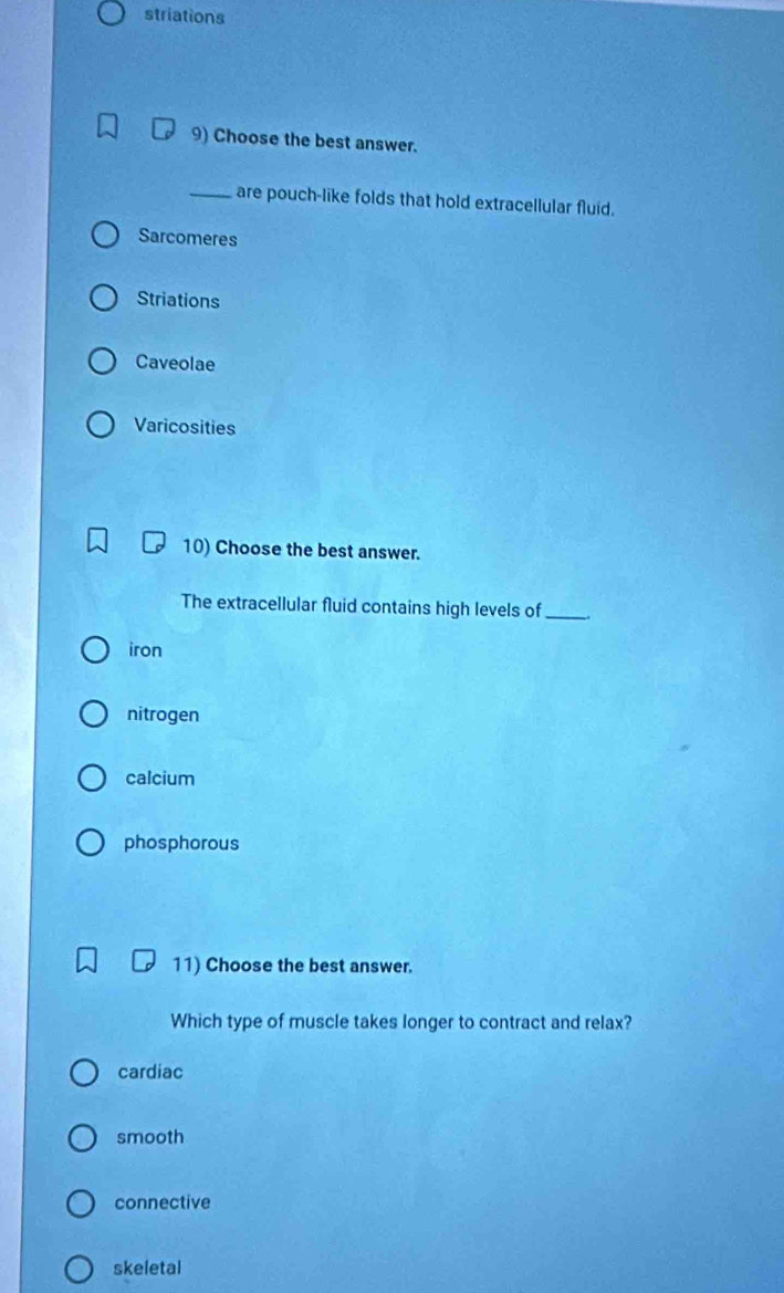 striations
9) Choose the best answer.
_are pouch-like folds that hold extracellular fluid.
Sarcomeres
Striations
Caveolae
Varicosities
10) Choose the best answer.
The extracellular fluid contains high levels of_
iron
nitrogen
calcium
phosphorous
11) Choose the best answer.
Which type of muscle takes longer to contract and relax?
cardiac
smooth
connective
skeletal