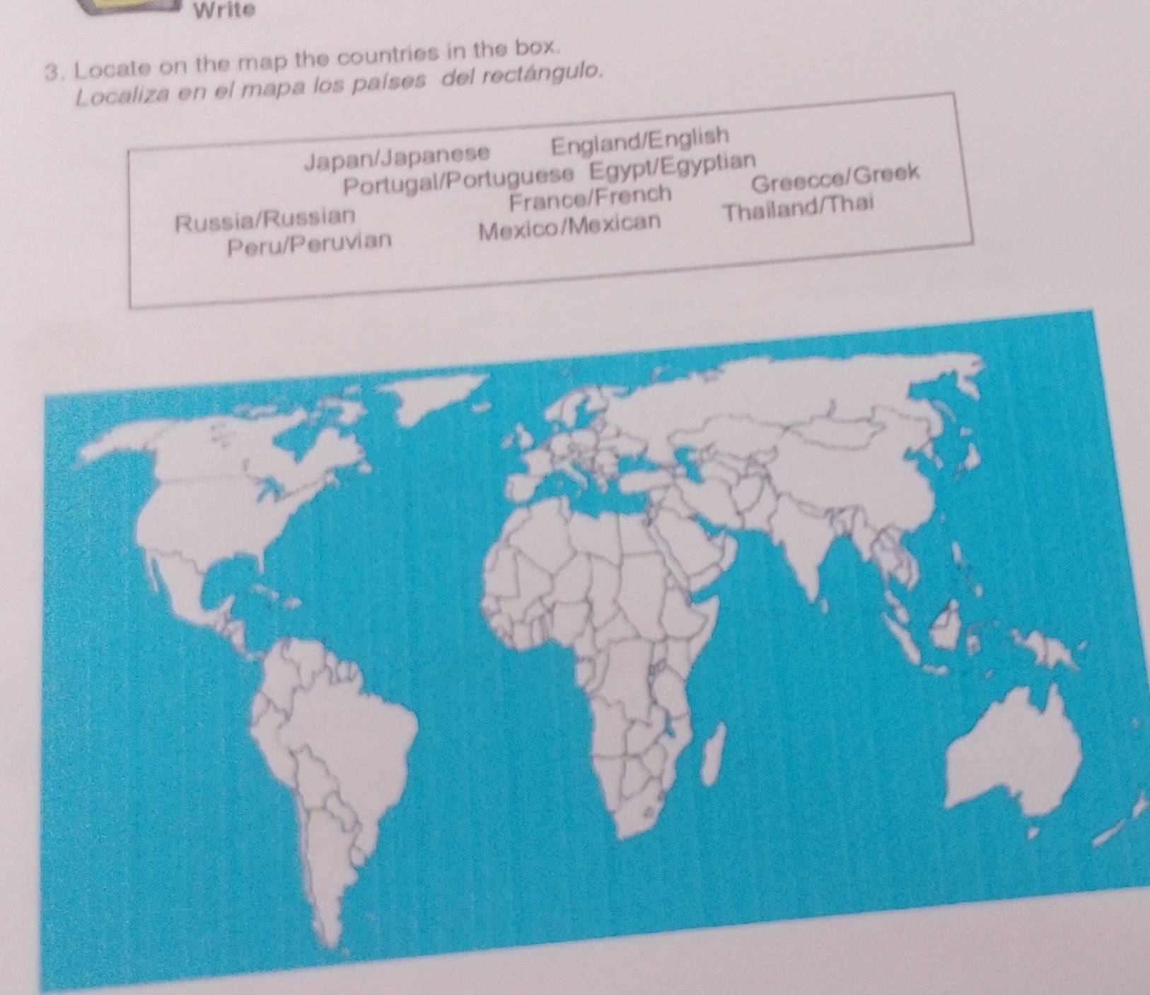 Write
3. Locate on the map the countries in the box.
Localiza en el mapa los países del rectángulo.
Japan/Japanese England/English
Portugal/Portuguese Egypt/Egyptian
Russia/Russian France/French Greecce/Greek
Peru/Peruvian Mexico/Mexican Thailand/Thai