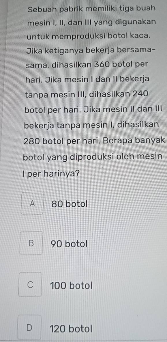 Sebuah pabrik memiliki tiga buah
mesin I, II, dan III yang digunakan
untuk memproduksi botol kaca.
Jika ketiganya bekerja bersama-
sama, dihasilkan 360 botol per
hari. Jika mesin I dan II bekerja
tanpa mesin III, dihasilkan 240
botol per hari. Jika mesin II dan III
bekerja tanpa mesin I, dihasilkan
280 botol per hari. Berapa banyak
botol yang diproduksi oleh mesin
I per harinya?
A 80 botol
B 90 botol
C 100 botol
D 120 botol