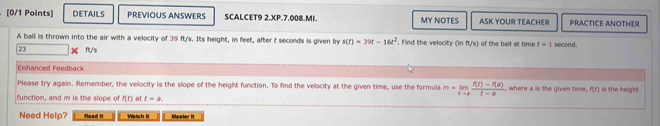 DETAILS PREVIOUS ANSWERS SCALCET9 2.XP.7.008.MI. MY NOTES ASK YOUR TEACHER PRACTICE ANOTHER 
A ball is thrown into the air with a velocity of 39 ft/s. Its height, in feet, after t seconds is given by s(t)=39t-16t^2. Find the velocity (in ft/s) of the ball at time t=1 second.
23 X ft/s
:Enhanced Feedback 
Please try again. Remember, the velocity is the slope of the height function. To find the velocity at the given time, use the formula m=limlimits _tto a (f(t)-f(a))/t-a . where a is the given time f(t) is the height 
function, and m is the slope of f(t) at t=a. 
Need Help? Read It Watch it Master it