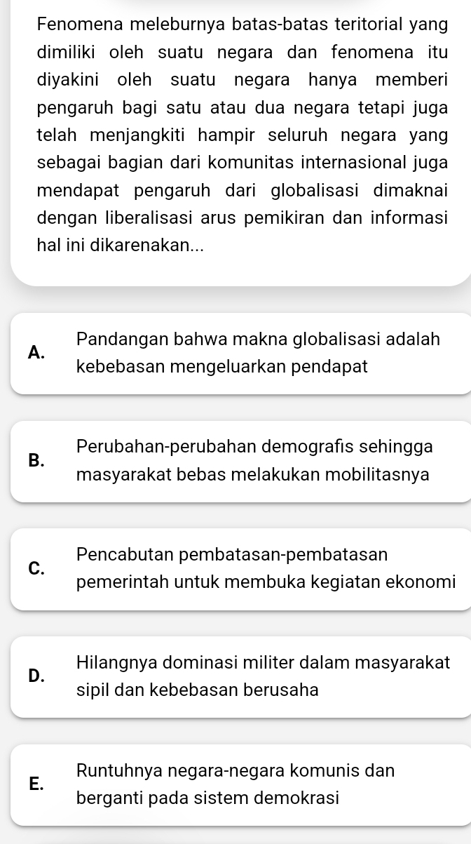 Fenomena meleburnya batas-batas teritorial yang
dimiliki oleh suatu negara dan fenomena itu
diyakini oleh suatu negara hanya memberi
pengaruh bagi satu atau dua negara tetapi juga
telah menjangkiti hampir seluruh negara yang 
sebagai bagian dari komunitas internasional juga
mendapat pengaruh dari globalisasi dimaknai
dengan liberalisasi arus pemikiran dan informasi
hal ini dikarenakan...
A. Pandangan bahwa makna globalisasi adalah
kebebasan mengeluarkan pendapat
Perubahan-perubahan demografıs sehingga
B.
masyarakat bebas melakukan mobilitasnya
Pencabutan pembatasan-pembatasan
C.
pemerintah untuk membuka kegiatan ekonomi
D. Hilangnya dominasi militer dalam masyarakat
sipil dan kebebasan berusaha
E. Runtuhnya negara-negara komunis dan
berganti pada sistem demokrasi