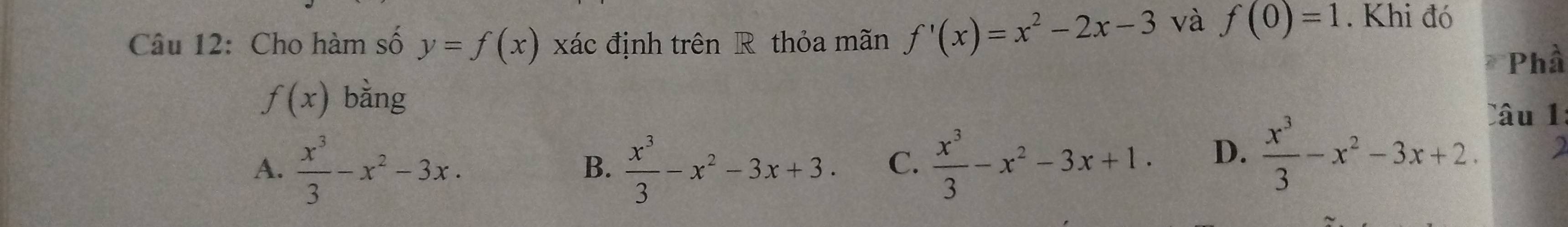 Cho hàm số y=f(x) xác định trên R thỏa mãn f'(x)=x^2-2x-3 và f(0)=1. Khi đó
Phầ
f(x) bằng
A.  x^3/3 -x^2-3x.  x^3/3 -x^2-3x+3. C.  x^3/3 -x^2-3x+1. D.  x^3/3 -x^2-3x+2. 
Câu 1
B.