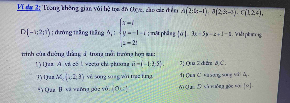 Ví dụ 2: Trong không gian với hệ tọa độ Oxyz, cho các điểm A(2;0;-1), B(2;3;-3), C(1;2;4),
D(-1;2;1); đường thẳng thẳng △ _1:beginarrayl x=t y=-1-t z=2tendarray.; mặt phẳng (α): 3x+5y-z+1=0. Viết phương 
trình của đường thắng d trong mỗi trường hợp sau: 
1) Qua A và có 1 vectơ chỉ phương vector u=(-1;3;5). 2) Qua 2 điểm B, C. 
3) Qua M_0(1;2;3) và song song với trục tung. 4) Qua C và song song với △ _1. 
5) Qua B và vuông góc với (Oxz). 6) Qua D và vuông góc với (α).