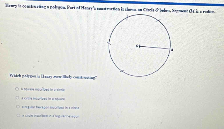 Henry is constructing a polygon. Part of Henry’s construction is shown on Circle O below. Segment 04 is a radius.
Which polygon is Henry most likely constructing?
a square inscribed in a circle
a circle inscribed in a square
a regular hexagon inscribed in a circle
a circle inscribed in a regular hexagon