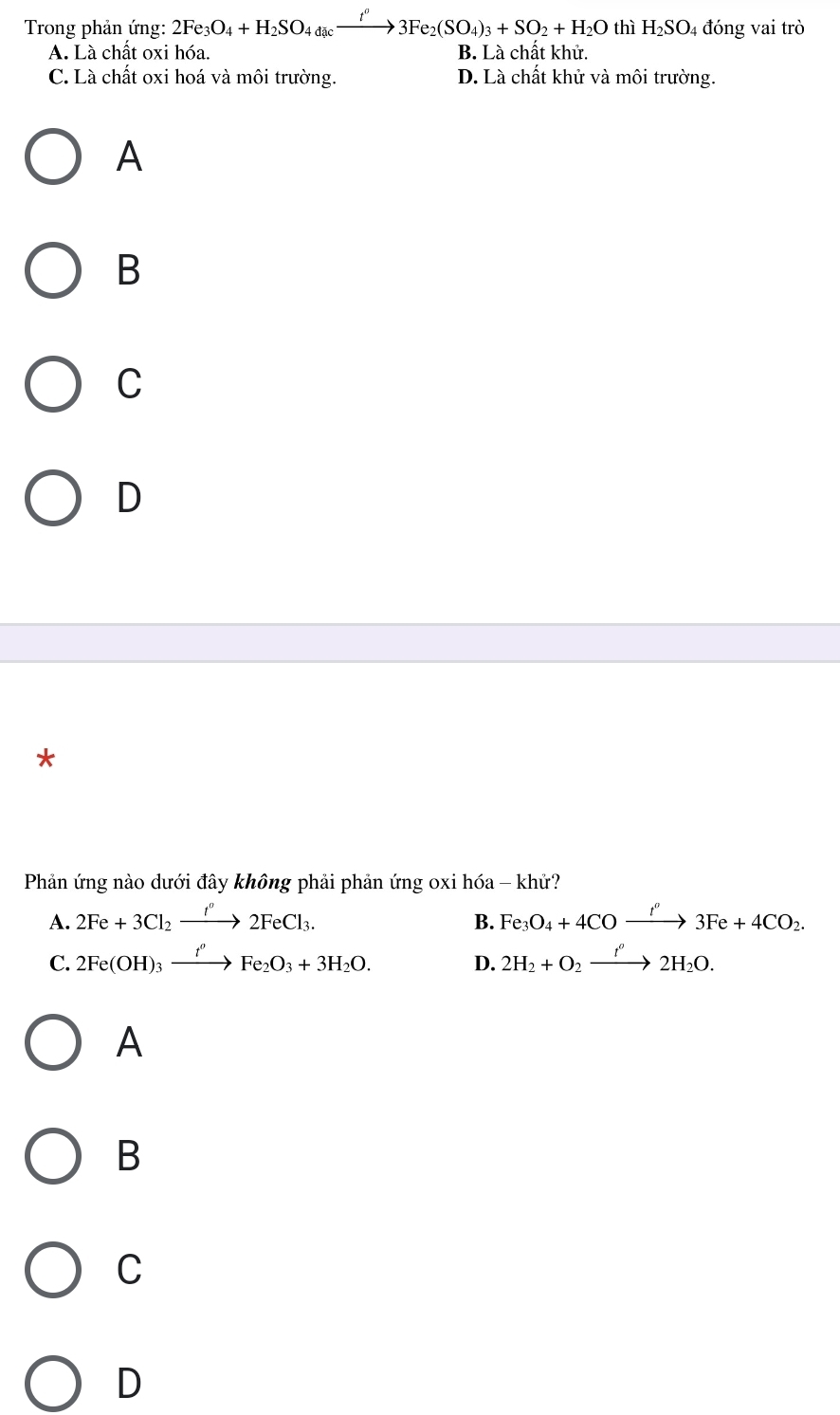 Trong phản ứng: 2Fe_3O_4+H_2SO_4dic_ xrightarrow t°3Fe_2(SO_4)_3+SO_2+H_2O thì H_2SO_4 đóng vai trò
A. Là chất oxi hóa. B. Là chất khử.
C. Là chất oxi hoá và môi trường. D. Là chất khử và môi trường.
A
B
C
D
*
Phản ứng nào dưới đây không phải phản ứng oxi hóa - kh?
A. 2Fe+3Cl_2xrightarrow I°2FeCl_3. Fe_3O_4+4COxrightarrow t''3Fe+4CO_2. 
B.
C. 2Fe(OH)_3xrightarrow f_3Fe_2O_3+3H_2O. D. 2H_2+O_2xrightarrow f^o2H_2O.
A
B
C
D