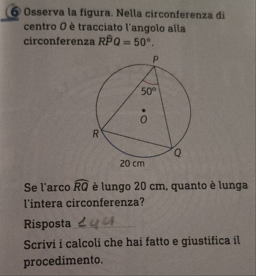 Osserva la figura. Nella circonferenza di
centro O è tracciato l'angolo alla
circonferenza Rwidehat PQ=50°.
Se l'arco widehat RQ è lungo 20 cm, quanto è lunga
l'intera circonferenza?
Risposta_
Scrivi i calcoli che hai fatto e giustifica il
procedimento.