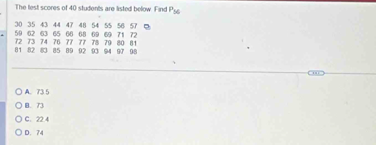 The test scores of 40 students are listed below. Find P_56
30 35 43 44 47 48 54 55 56 57
59 62 63 65 66 68 69 69 71 72
72 73 74 76 77 77 78 79 80 81
81 82 83 85 89 92 93 94 97 98
A. 73.5
B. 73
C. 22.4
D. 74