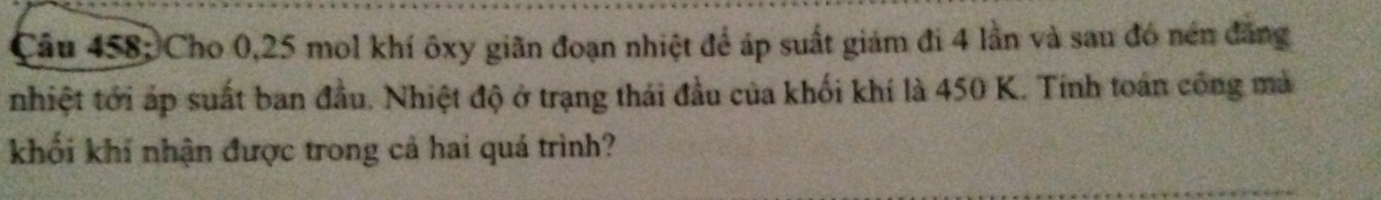 Cho 0,25 mol khí ôxy giãn đoạn nhiệt để áp suất giảm đí 4 lần và sau đó nén đăng 
nhiệt tới áp suất ban đầu. Nhiệt độ ở trạng thái đầu của khối khí là 450 K. Tính toán công mà 
khối khí nhận được trong cả hai quá trình?