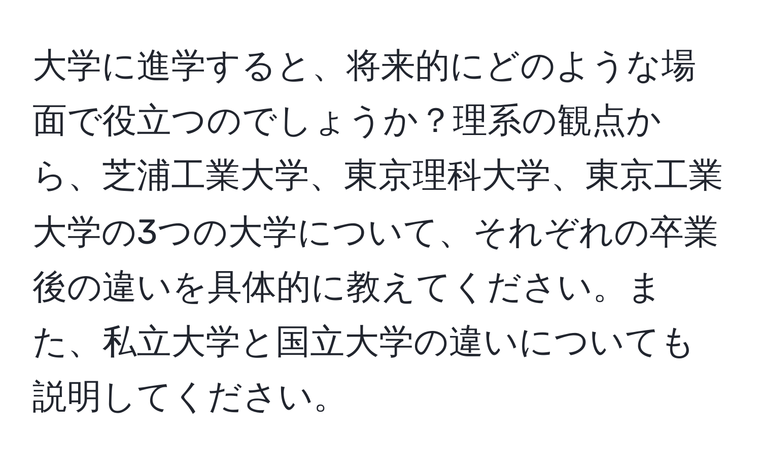 大学に進学すると、将来的にどのような場面で役立つのでしょうか？理系の観点から、芝浦工業大学、東京理科大学、東京工業大学の3つの大学について、それぞれの卒業後の違いを具体的に教えてください。また、私立大学と国立大学の違いについても説明してください。