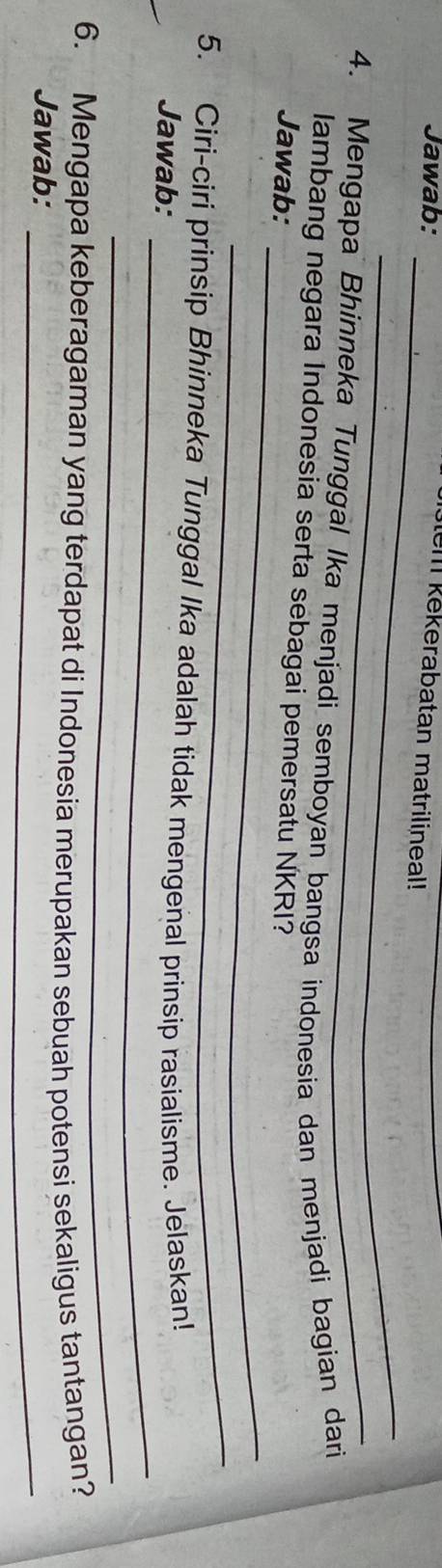 Jawab:_ 
em kekerabatan matrilineal! 
_ 
4. Mengapa Bhinneka Tunggal Ika menjadi semboyan bangsa indonesia dan menjadi bagian dari 
_ 
lambang negara Indonesia serta sebagai pemersatu NKRI? 
Jawab: 
_ 
_ 
5. Ciri-ciri prinsip Bhinneka Tunggal Ika adalah tidak mengenal prinsip rasialisme. Jelaskan! 
Jawab: 
_ 
_ 
6. Mengapa keberagaman yang terdapat di Indonesia merupakan sebuah potensi sekaligus tantangan? 
Jawab: