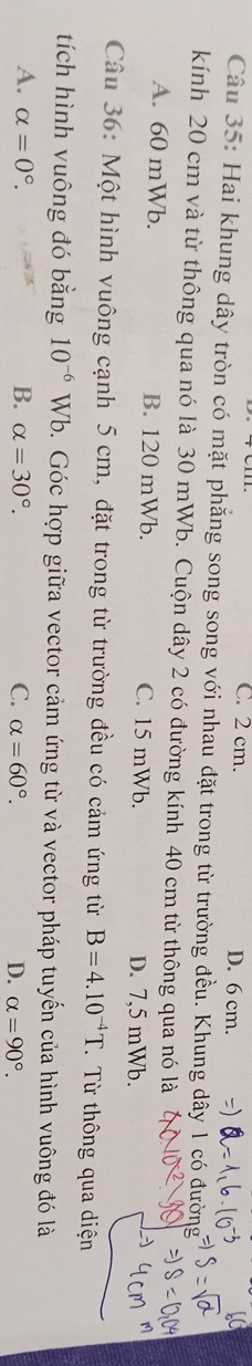 C. 2 cm. D. 6 cm.
Câu 35: Hai khung dây tròn có mặt phẳng song song với nhau đặt trong từ trường đều. Khung dây 1 có đường
kính 20 cm và từ thông qua nó là 30 mWb. Cuộn dây 2 có đường kính 40 cm từ thông qua nó là
A. 60 mWb. B. 120 mWb. C. 15 mWb. D. 7,5 mWb.
Câu 36: Một hình vuông cạnh 5 cm, đặt trong từ trường đều có cảm ứng từ B=4.10^(-4)T. Từ thông qua diện
tích hình vuông đó bằng 10^(-6) Wb. Góc hợp giữa vector cảm ứng từ và vector pháp tuyến của hình vuông đó là
A. alpha =0°. B. alpha =30°. C. alpha =60°. D. alpha =90°.