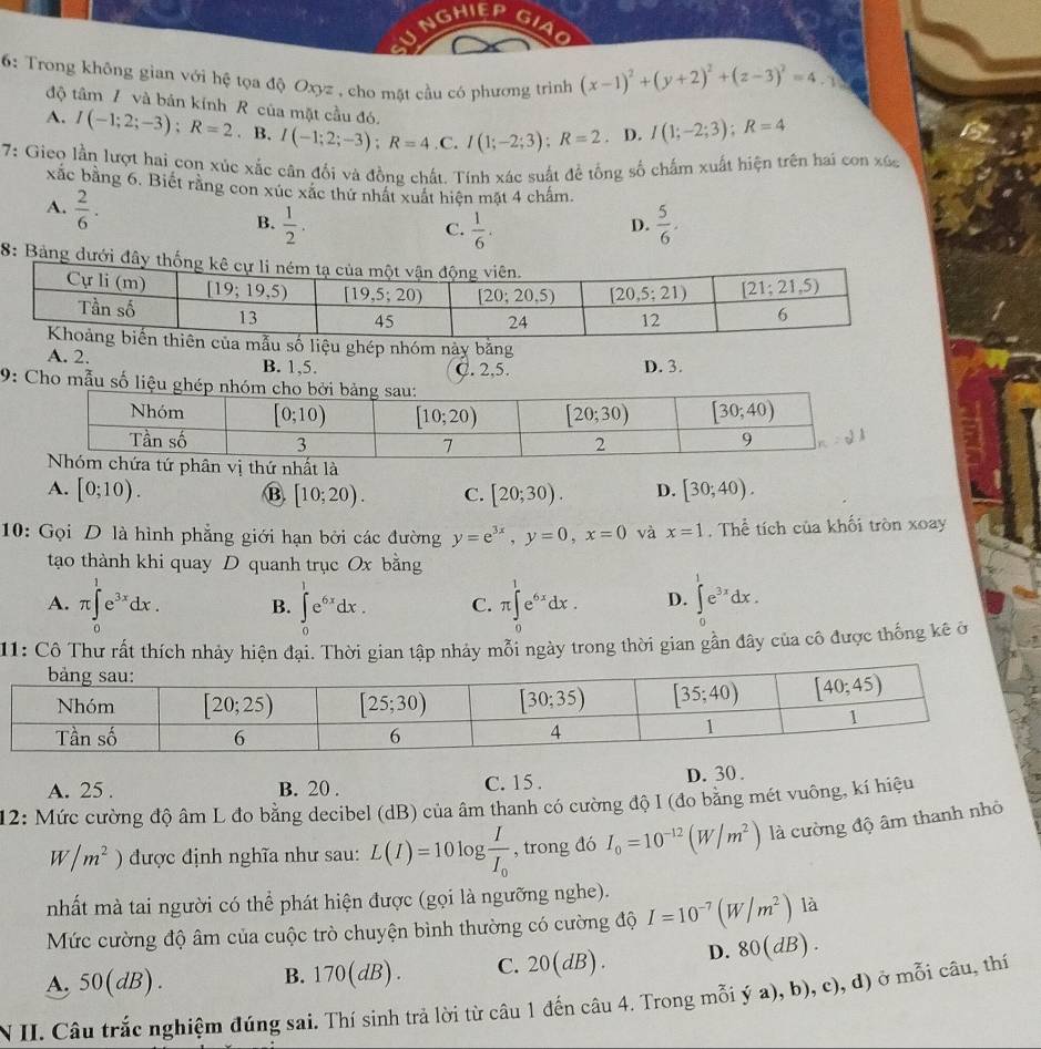 NGHIEP
6: Trong không gian với hệ tọa độ Oxyz , cho mặt cầu có phương trình (x-1)^2+(y+2)^2+(z-3)^2=4.1
độ tâm / và bản kính R của mặt cầu đó.
A. I(-1;2;-3);R=2. B. I(-1;2;-3);R=4,C.I(1;-2;3);R=2 D. I(1;-2;3);R=4
7: Gieo lần lượt hai con xúc xắc cân đổi và đồng chất. Tính xác suất đề tổng số chấm xuất hiện trên hai con xúc
xắc bằng 6. Biết rằng con xúc xắc thứ nhật xuất hiện mặt 4 chấm.
A.  2/6 . B.  1/2 .  5/6 .
C.  1/6 .
D.
8: Bảng dưới đây
ẫu số liệu ghép nhóm này bằng
A. 2. B. 1,5. C. 2,5.
D. 3.
9: Cho mẫu số liệu
A. [0;10). B. [10;20). C. [20;30). D. [30;40).
10: Gọi D là hình phẳng giới hạn bởi các đường y=e^(3x),y=0,x=0 và x=1. Thể tích của khối tròn xoay
tạo thành khi quay D quanh trục Ox bằng
A. π ∈tlimits _0^(1e^3x)dx. B. ∈tlimits _0^(1e^6x)dx. C. π ∈tlimits _0^(1e^6x)dx. D. ∈tlimits _0^(1e^3x)dx.
11: Cô Thư rất thích nhảy hiện đại. Thời gian tập nhảy mỗi ngày trong thời gian gần đây của cô được thống kê ở
A. 25 . B. 20 . C. 15 . D. 30 .
12: Mức cường độ âm L đo bằng decibel (dB) của âm thanh có cường độ I (đo bằng mét vuông, kí hiệu
W/m^2) được định nghĩa như sau: L(I)=10log frac II_0 , trong đó I_0=10^(-12)(W/m^2) là cường độ âm thanh nhỏ
nhất mà tai người có thể phát hiện được (gọi là ngưỡng nghe).
Mức cường độ âm của cuộc trò chuyện bình thường có cường độ I=10^(-7)(W/m^2) là
A, 50(dB).
B. 170(dB). C. 20(dB). D. 80(dB).
N II. Câu trắc nghiệm đúng sai. Thí sinh trả lời từ câu 1 đến câu 4. Trong mỗi ya),b),c),d) ở mỗi câu, thí