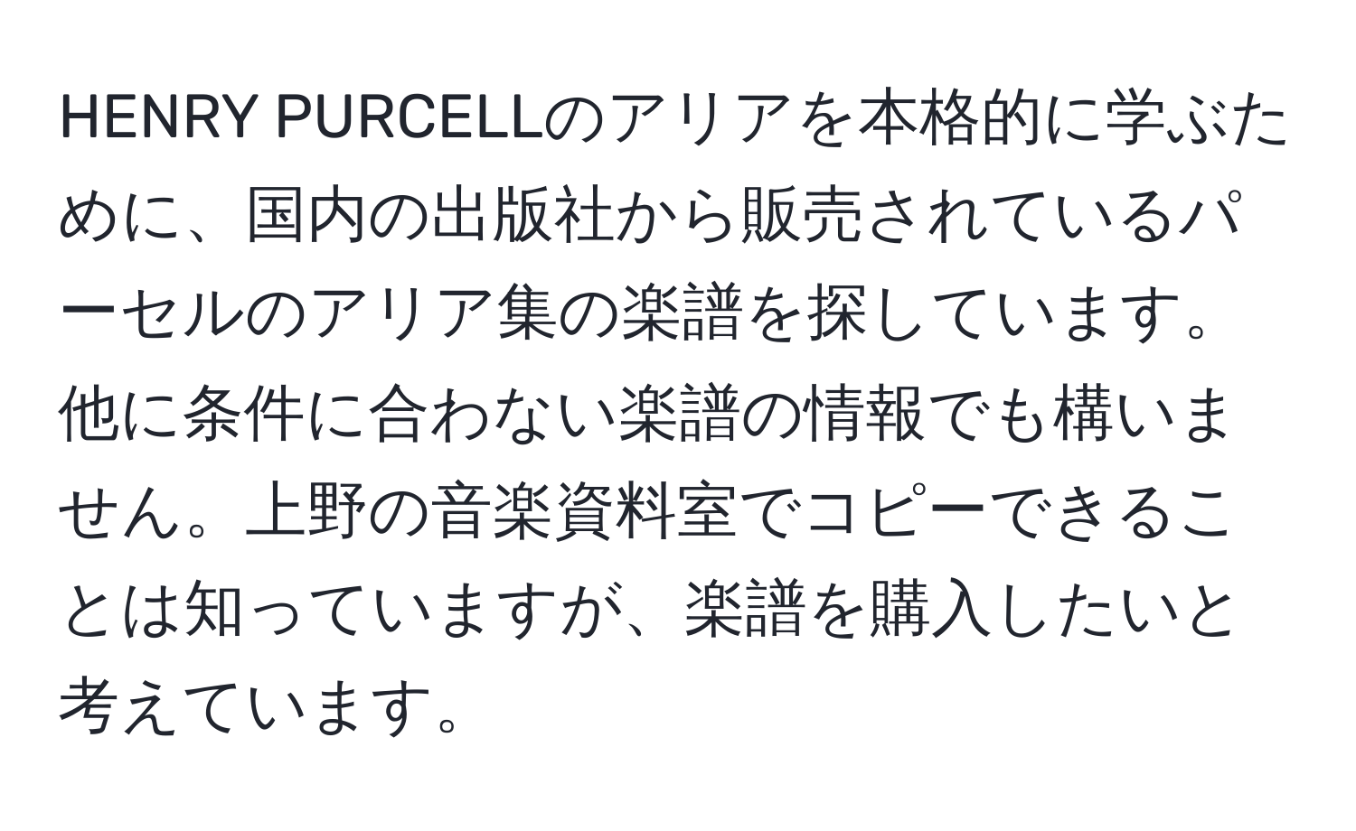 HENRY PURCELLのアリアを本格的に学ぶために、国内の出版社から販売されているパーセルのアリア集の楽譜を探しています。他に条件に合わない楽譜の情報でも構いません。上野の音楽資料室でコピーできることは知っていますが、楽譜を購入したいと考えています。