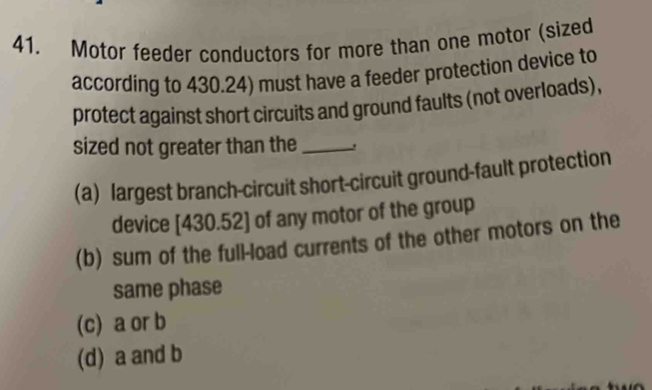 Motor feeder conductors for more than one motor (sized
according to 430.24) must have a feeder protection device to
protect against short circuits and ground faults (not overloads),
sized not greater than the_
(a) largest branch-circuit short-circuit ground-fault protection
device [ 430.52 ] of any motor of the group
(b) sum of the full-load currents of the other motors on the
same phase
(c) a or b
(d) a and b