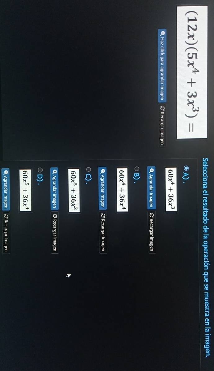 Selecciona el resultado de la operación que se muestra en la imagen.
(12x)(5x^4+3x^3)=
A).
60x^4+36x^3
Q Haz click para agrandar imagen # Recargar imagen
Q Agrandar imagen Recargar imagen
B) .
60x^4+36x^4
Q Agrandar imagen Recargar imagen
60x^5+36x^3
Agrandar imagen # Recargar imagen
D).
60x^5+36x^4
Q Agrandar imagen # Recargar imagen