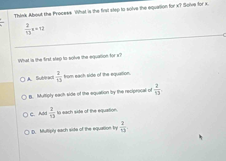 Think About the Process What is the first step to solve the equation for x? Solve for x.
 2/13 x=12
What is the first step to solve the equation for x?
A. Subtract  2/13  from each side of the equation.
B. Multiply each side of the equation by the reciprocal of  2/13 .
C. Add  2/13  to each side of the equation.
D. Multiply each side of the equation by  2/13 .