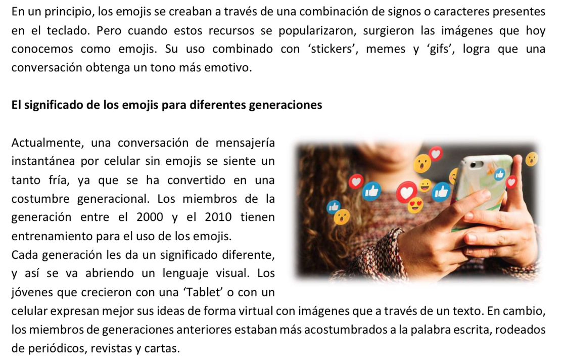 En un principio, los emojis se creaban a través de una combinación de signos o caracteres presentes 
en el teclado. Pero cuando estos recursos se popularizaron, surgieron las imágenes que hoy 
conocemos como emojis. Su uso combinado con ‘stickers’, memes y ‘gifs’, logra que una 
conversación obtenga un tono más emotivo. 
El significado de los emojis para diferentes generaciones 
Actualmente, una conversación de mensajería 
instantánea por celular sin emojis se siente un 
tanto fría, ya que se ha convertido en una 
costumbre generacional. Los miembros de la 
generación entre el 2000 y el 2010 tienen 
entrenamiento para el uso de los emojis. 
Cada generación les da un significado diferente, 
y así se va abriendo un lenguaje visual. Los 
jóvenes que crecieron con una ‘Tablet’ o con un 
celular expresan mejor sus ideas de forma virtual con imágenes que a través de un texto. En cambio, 
los miembros de generaciones anteriores estaban más acostumbrados a la palabra escrita, rodeados 
de periódicos, revistas y cartas.