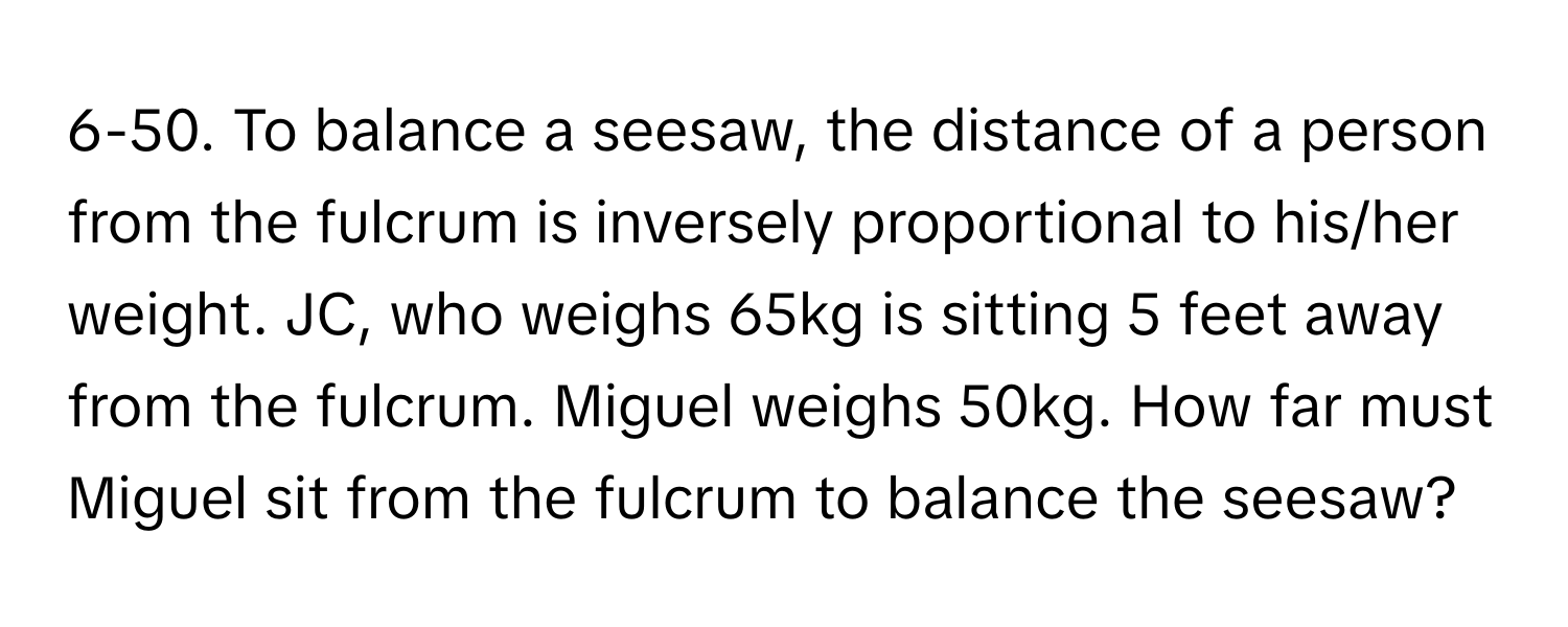 6-50. To balance a seesaw, the distance of a person from the fulcrum is inversely proportional to his/her weight. JC, who weighs 65kg is sitting 5 feet away from the fulcrum. Miguel weighs 50kg. How far must Miguel sit from the fulcrum to balance the seesaw?