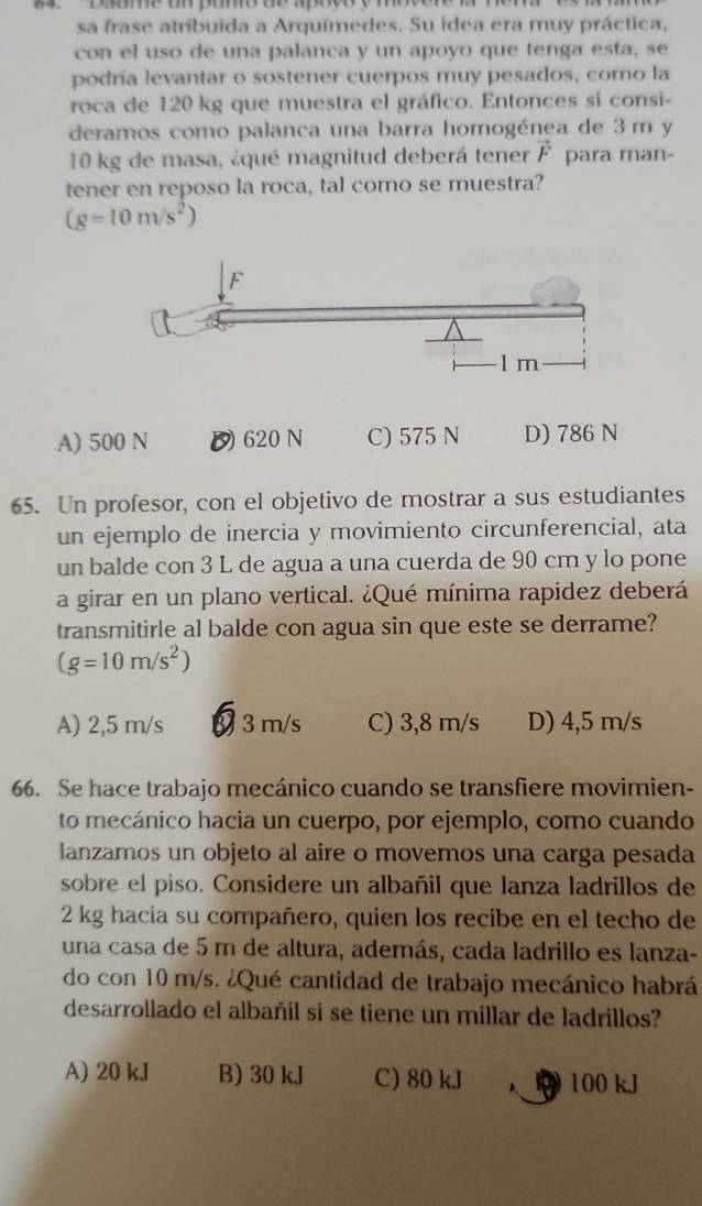 Daoe um pomo de apotory mbvure m nem
sa frase atribuida a Arquímedes. Su idea era muy práctica,
con el uso de una palanca y un apoyo que tenga esta, se
podría levantar o sostener cuerpos muy pesados, como la
roca de 120 kg que muestra el gráfico. Entonces si consi-
deramos como palanca una barra homogénea de 3 m y
10 kg de masa, ¿qué magnitud deberá tener vector F para man-
tener en reposo la roca, tal como se muestra?
(g=10m/s^2)
A) 500 N D 620 N C) 575 N D) 786 N
65. Un profesor, con el objetivo de mostrar a sus estudiantes
un ejemplo de inercia y movimiento circunferencial, ata
un balde con 3 L de agua a una cuerda de 90 cm y lo pone
a girar en un plano vertical. ¿Qué mínima rapidez deberá
transmitirle al balde con agua sin que este se derrame?
(g=10m/s^2)
A) 2,5 m/s a 3 m/s C) 3,8 m/s D) 4,5 m/s
66. Se hace trabajo mecánico cuando se transfiere movimien-
to mecánico hacia un cuerpo, por ejemplo, como cuando
lanzamos un objeto al aire o movemos una carga pesada
sobre el piso. Considere un albañil que lanza ladrillos de
2 kg hacia su compañero, quien los recibe en el techo de
una casa de 5 m de altura, además, cada ladrillo es lanza-
do con 10 m/s. ¿Qué cantidad de trabajo mecánico habrá
desarrollado el albañil si se tiene un millar de ladrillos?
A) 20 kJ B) 30 kJ C) 80 kJ 100 kJ