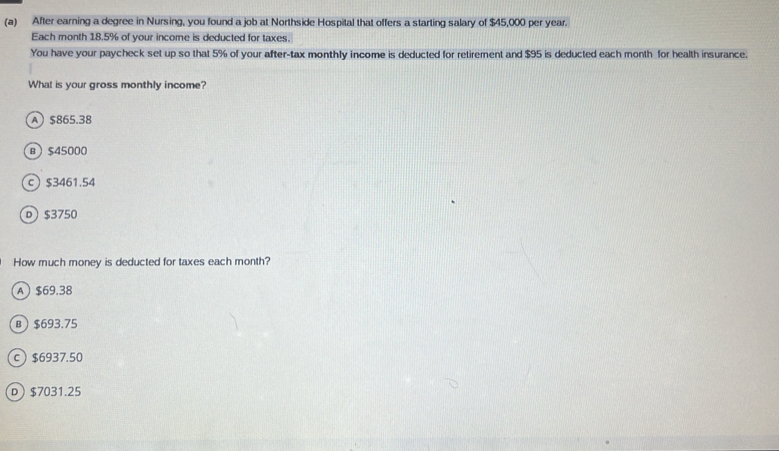 After earning a degree in Nursing, you found a job at Northside Hospital that offers a starting salary of $45,000 per year.
Each month 18.5% of your income is deducted for taxes.
You have your paycheck set up so that 5% of your after-tax monthly income is deducted for retirement and $95 is deducted each month for health insurance.
What is your gross monthly income?
A $865.38
в $45000
c $3461.54
D $3750
How much money is deducted for taxes each month?
A $69.38
в $693.75
c $6937.50
D $7031.25