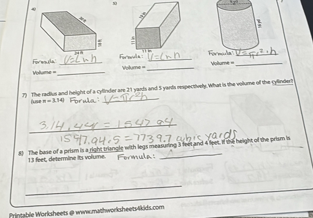 8 yd
4 

formula :_ 
Formula:_ 
Volume =_ Volume =_ Volume =_ 
_ 
7) The radius and height of a cylinder are 21 yards and 5 yards respectively. What is the volume of the cylinder? 
(use π =3.14)
_ 
_ 
8) The base of a prism is a right triangle with legs measuring 3 feet and 4 feet. If the height of the prism is
13 feet, determine its volume. 
_ 
_ 
Printable Worksheets @ www.mathworksheets4kids.com