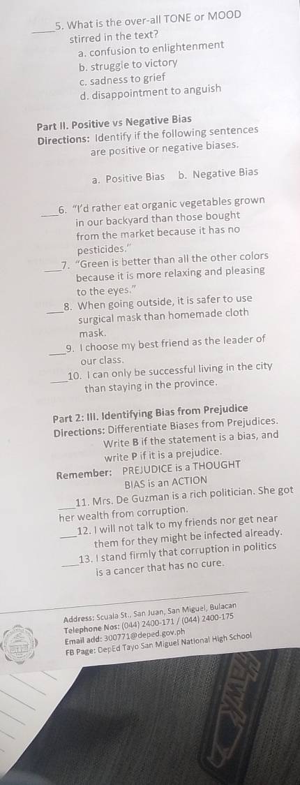 What is the over-all TONE or MOOD
_
stirred in the text?
a. confusion to enlightenment
b. struggle to victory
c. sadness to grief
d. disappointment to anguish
Part II. Positive vs Negative Bias
Directions: Identify if the following sentences
are positive or negative biases.
a. Positive Bias b. Negative Bias
6. “I’d rather eat organic vegetables grown
_in our backyard than those bought
from the market because it has no
pesticides.”
_
7. “Green is better than all the other colors
because it is more relaxing and pleasing
to the eyes.”
8. When going outside, it is safer to use
_surgical mask than homemade cloth
mask.
_
9. I choose my best friend as the leader of
our class.
10. I can only be successful living in the city
_than staying in the province.
Part 2:1 . Identifying Bias from Prejudice
Directions: Differentiate Biases from Prejudices.
Write B if the statement is a bias, and
write P if it is a prejudice.
Remember: PREJUDICE is a THOUGHT
BIAS is an ACTION
_11. Mrs. De Guzman is a rich politician. She got
her wealth from corruption.
12. I will not talk to my friends nor get near
_them for they might be infected already.
_
13. I stand firmly that corruption in politics
is a cancer that has no cure.
Address: Scuala St., San Juan, San Miguel, Bulacan
Telephone Nos: (044) 2400-171 / (044) 2400-175
Email add: 300771@deped.gov.ph
FB Page: DepEd Tayo San Miguel National High School
_
_
_