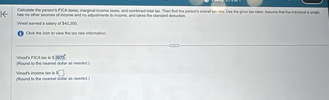 Calculate the person's FICA taxes, marginal income taxes, and combined total tax. Then find the person's overall tax rate. Use the given tax rates. Assume that the individual is single, 
has no other sources of income and no adjustments to income, and takes the standard deduction. 
Vinod earned a salary of $40,200. 
Click the icon to view the tax rate information. 
Vinod's FICA tax is $3075. 
(Round to the nearest dollar as needed.) 
Vinod's income tax is $□. 
(Round to the nearest dollar as needed.)