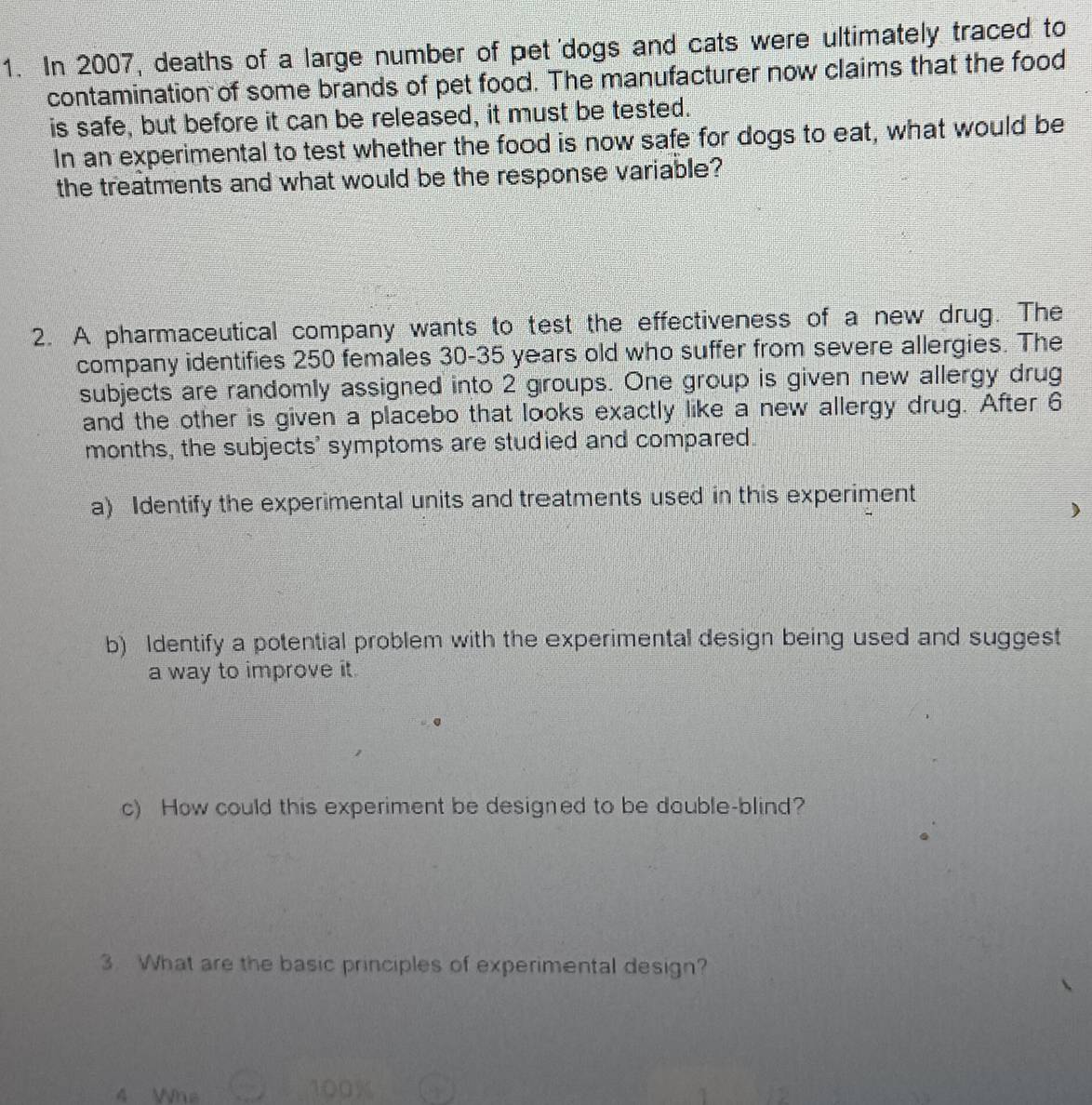In 2007, deaths of a large number of pet 'dogs and cats were ultimately traced to 
contamination of some brands of pet food. The manufacturer now claims that the food 
is safe, but before it can be released, it must be tested. 
In an experimental to test whether the food is now safe for dogs to eat, what would be 
the treatments and what would be the response variable? 
2. A pharmaceutical company wants to test the effectiveness of a new drug. The 
company identifies 250 females 30-35 years old who suffer from severe allergies. The 
subjects are randomly assigned into 2 groups. One group is given new allergy drug 
and the other is given a placebo that looks exactly like a new allergy drug. After 6
months, the subjects' symptoms are studied and compared. 
a) Identify the experimental units and treatments used in this experiment 
) 
b) Identify a potential problem with the experimental design being used and suggest 
a way to improve it. 
c) How could this experiment be designed to be double-blind? 
3. What are the basic principles of experimental design? 
4 Whe 100%