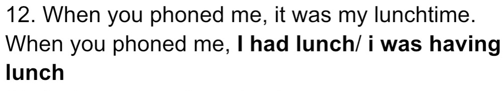 When you phoned me, it was my lunchtime. 
When you phoned me, I had lunch/ i was having 
lunch