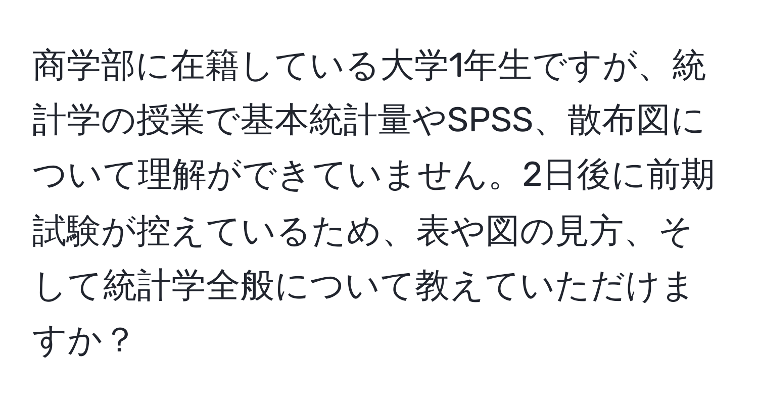 商学部に在籍している大学1年生ですが、統計学の授業で基本統計量やSPSS、散布図について理解ができていません。2日後に前期試験が控えているため、表や図の見方、そして統計学全般について教えていただけますか？