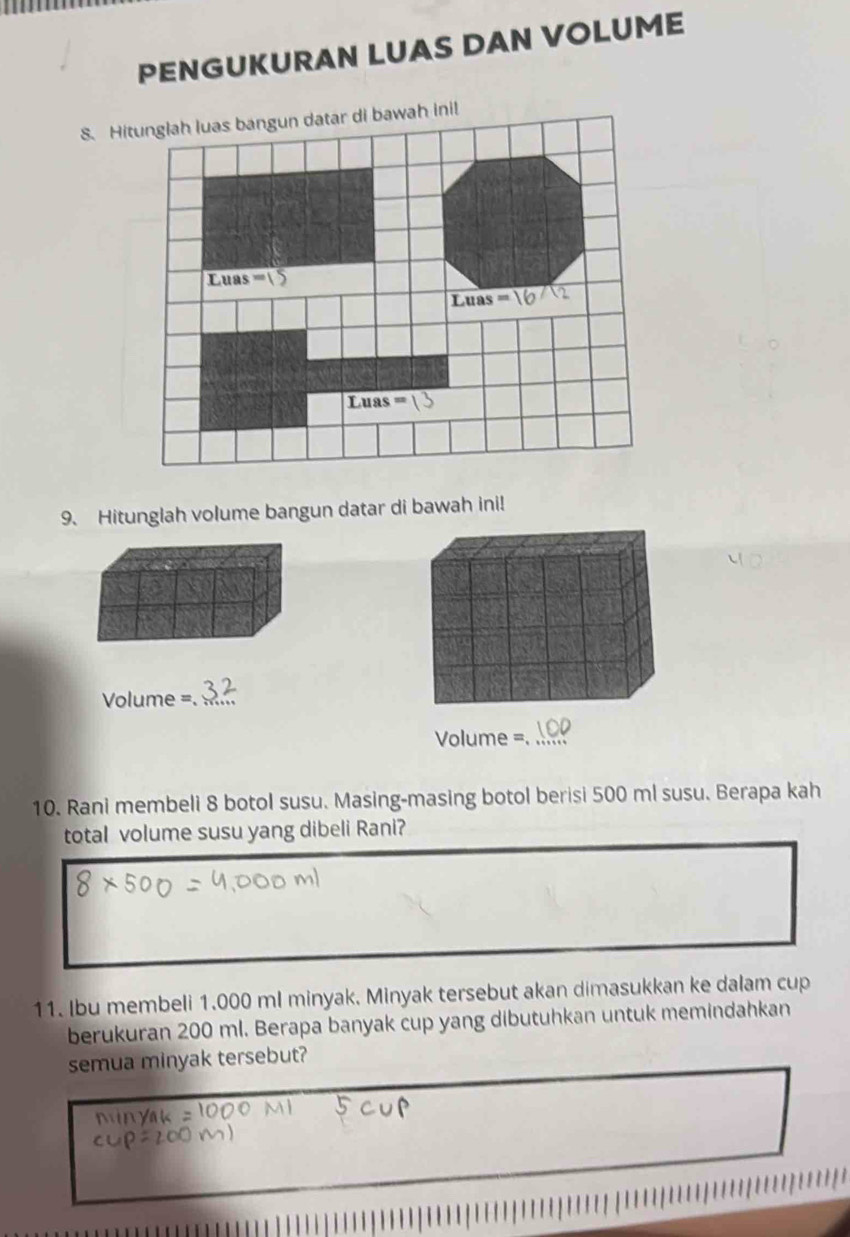 PENGUKURAN LUAS DAN VOLUME
8. Hiah inil
9. Hitunglah volume bangun datar di bawah ini!
Volume =._
Volume =_
10. Rani membeli 8 botol susu. Masing-masing botol berisi 500 ml susu. Berapa kah
total volume susu yang dibeli Rani?
11. Ibu membeli 1.000 ml minyak. Minyak tersebut akan dimasukkan ke dalam cup
berukuran 200 ml. Berapa banyak cup yang dibutuhkan untuk memindahkan
semua minyak tersebut?