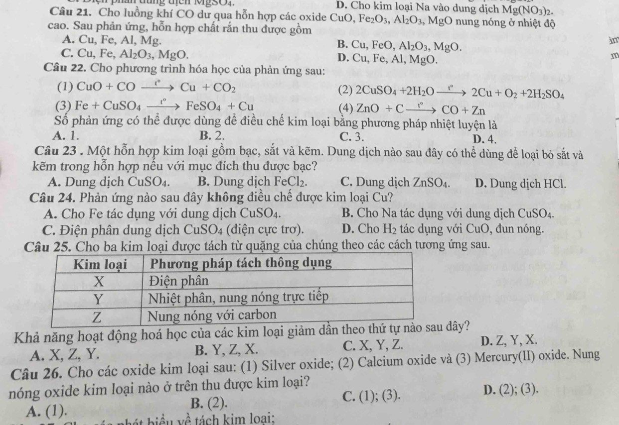 D. Cho kim loại Na vào dung dịch Mg(NO_3)_2.
Câu 21. Cho luồng khí CO dư qua hỗn hợp các oxide ( CuO,Fe_2O_3,Al_2O_3,MgO nung nóng ở nhiệt độ
cao. Sau phản ứng, hỗn hợp chất rắn thu được gồm
A. Cu, Fe, Al, Mg. àm
B. Cu,FeO,Al_2O_3,MgO.
C. Cu,Fe,Al_2O_3,MgO. Al, MgO.
D. Cu,Fe,
m
Câu 22. Cho phương trình hóa học của phản ứng sau:
(1) CuO+COxrightarrow I°Cu+CO_2 (2) 2CuSO_4+2H_2Oxrightarrow t°2Cu+O_2+2H_2SO_4
(3) Fe+CuSO_4xrightarrow t°FeSO_4+Cu (4) ZnO+Cxrightarrow I°CO+Zn
Số phản ứng có thể được dùng để điều chế kim loại bằng phương pháp nhiệt luyện là
A. 1. B. 2. C. 3. D. 4.
Câu 23 . Một hỗn hợp kim loại gồm bạc, sắt và kẽm. Dung dịch nào sau đây có thể dùng để loại bỏ sắt và
kẽm trong hỗn hợp nếu với mục đích thu được bạc?
A. Dung dịch CuSO_4. B. Dung dịch FeCl_2. C. Dung dịch ZnSO_4. D. Dung dịch HCl.
Câu 24. Phản ứng nào sau đây không điều chế được kim loại Cu?
A. Cho Fe tác dụng với dung dịch CuSO_4. B. Cho Na tác dụng với dung dịch CuSO_4
C. Điện phân dung dịch CuSO4 (điện cực trơ). D. Cho H_2 tác dụng với CuO, đun nóng.
Câu 25. Cho ba kim loại được tách từ quặng của chúng theo các cách tương ứng sau.
Khả năng hoạt động hoá học của các kim loại giảm dần theo  đây?
A. X, Z, Y. B. Y, Z, X. C. X, Y, Z.
D. Z, Y, X.
Câu 26. Cho các oxide kim loại sau: (1) Silver oxide; (2) Calcium oxide và (3) Mercury(II) oxide. Nung
nóng oxide kim loại nào ở trên thu được kim loại?
C. (1); (3). D. (2); (3).
A. (1).
B. (2).
b á t   iểu về tách kim loại: