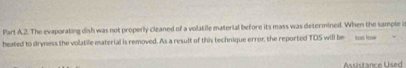 The evaporating dish was not properly cleaned of a volatile material before its mass was determined. When the sample is 
heated to dryness the volatile material is removed. As a result of this technique error, the reported TDS will be too jow 
Assistance Used