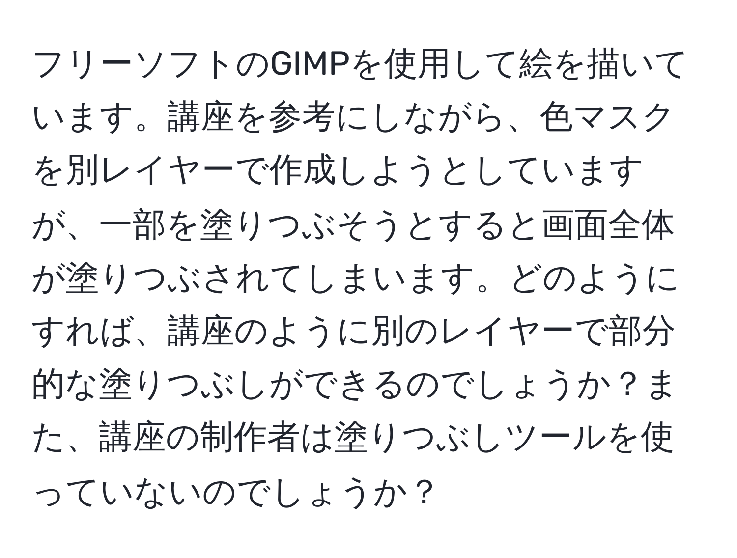 フリーソフトのGIMPを使用して絵を描いています。講座を参考にしながら、色マスクを別レイヤーで作成しようとしていますが、一部を塗りつぶそうとすると画面全体が塗りつぶされてしまいます。どのようにすれば、講座のように別のレイヤーで部分的な塗りつぶしができるのでしょうか？また、講座の制作者は塗りつぶしツールを使っていないのでしょうか？