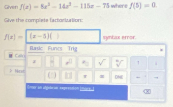 Given f(x)=8x^3-14x^2-115x-75 where f(5)=0. 
Give the complete factorization:
f(x)= (x-5) ) syntax error. 
Basic Funcs Trig 
Calc 
z  □ /□   x^(□) x_□  sqrt() sqrt[n]() 1 1 
Next (□ a ln π ∞ DNE 
Enter an algebraic expression Imore