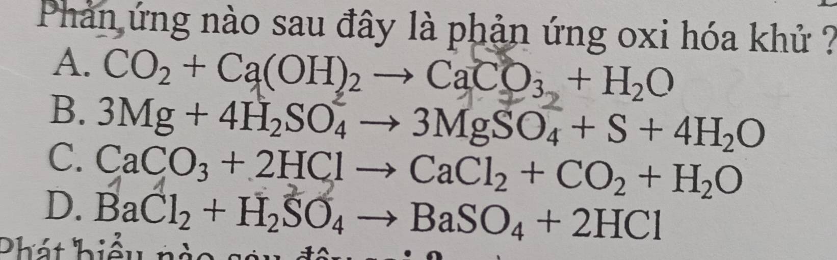 Phản ứng nào sau đây là phản ứng oxi hóa khử ?
A. CO_2+Ca(OH)_2to CaCO_3+H_2O
B. 3Mg+4H_2SO_4to 3MgSO_4+S+4H_2O
C. CaCO_3+2HClto CaCl_2+CO_2+H_2O
D. BaCl_2+H_2SO_4to BaSO_4+2HCl
Phát hiểu nàc