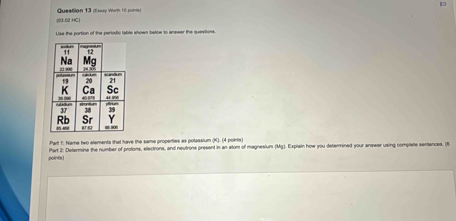 (Essay Worth 10 points) 
(03.02 HC) 
Use the portion of the periodic table shown below to answer the questions. 
Part 1: Name two elements that have the same properties as potassium (K). (4 points) 
Part 2: Determine the number of protons, electrons, and neutrons present in an atom of magnesium (Mg). Explain how you determined your answer using complete sentences. (6 
points)