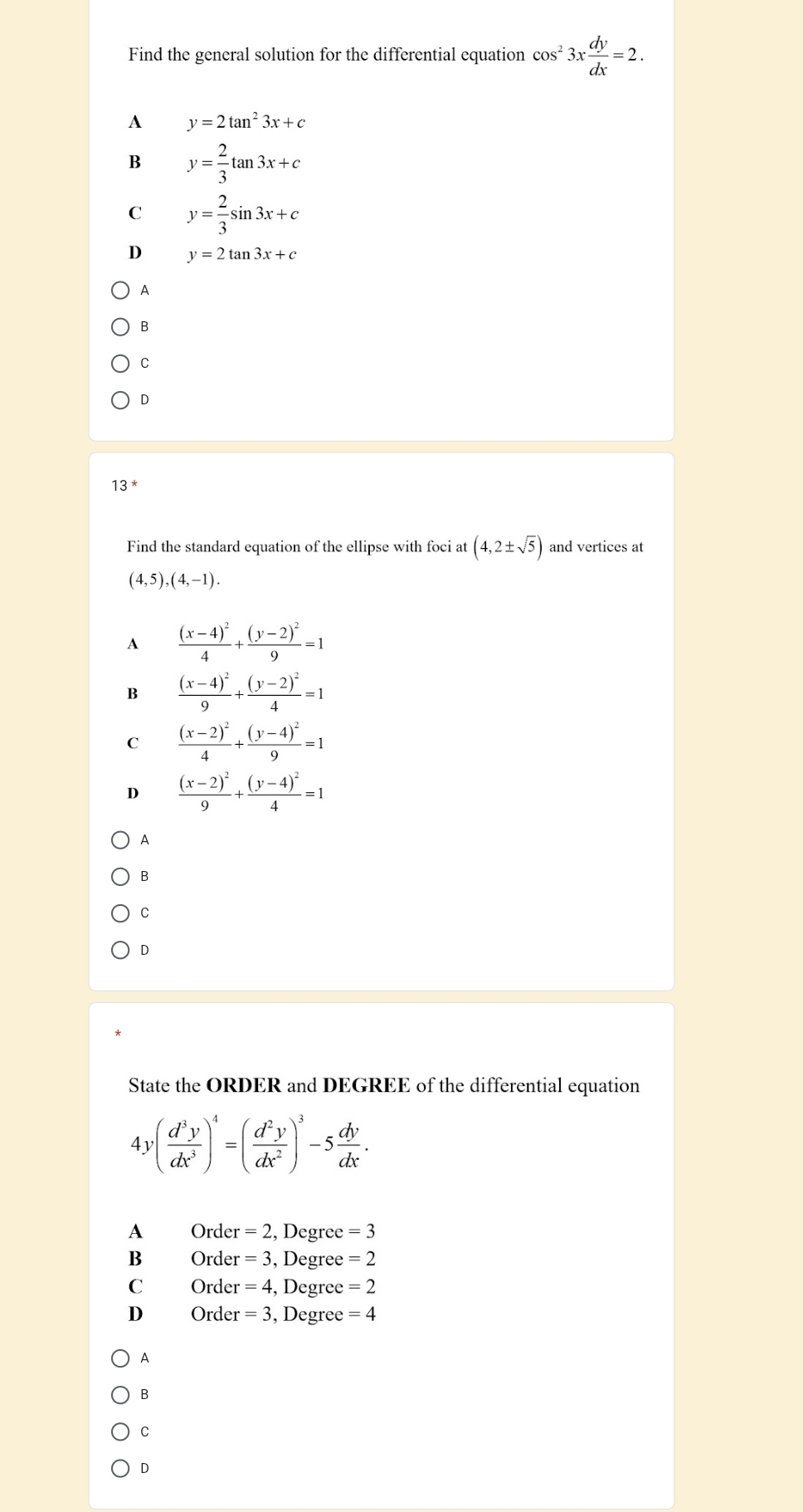 Find the general solution for the differential equation cos^23x dy/dx =2.
A y=2tan^23x+c
B y= 2/3 tan 3x+c
C y= 2/3 sin 3x+c
D y=2tan 3x+c
A
B
C
D
13
Find the standard equation of the ellipse with foci at (4,2± sqrt(5)) and vertices at
(4,5), (4,-1).
A frac (x-4)^24+frac (y-2)^29=1
B frac (x-4)^29+frac (y-2)^24=1
C frac (x-2)^24+frac (y-4)^29=1
D frac (x-2)^29+frac (y-4)^24=1
A
B
C
D
State the ORDER and DEGREE of the differential equation
4y( d^3y/dx^3 )^4=( d^2y/dx^2 )^3-5 dy/dx .
A r Order =2 , Degree =3
B Order =3 , Degree =2
C Order =4 , Degree =2
D Order =3 , Degree =4
A
B
C
D