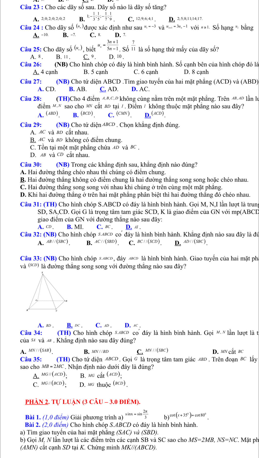 Cho các dãy số sau. Dãy số nào là dãy số tăng?
A. 2;0;2;0;2;0;2 B. 1;- 1/3 ; 1/5 ;- 1/7 ; 1/9  C. 12;9;6;4;1. D. 2;5;8;11;14;17.
Câu 24 : Cho dãy số (u_n) được xác định như sau u_1=-3Vhat a^(u^u)_n+1=3u_n-1V0dot 1n≥ 1. ố hạng " bằng
A. -10 B. −7 C. 8 D. 7
Câu 25: Cho dãy số (u_n) , biết u_n= (3n+1)/5n-1 .So^(frac 7)11 là số hạng thứ mấy của dãy số?
A. 8 . B. 11 . C. 9 . D. 10 .
Câu 26: (NB) Cho hình chóp có đáy là hình bình hành. Số cạnh bên của hình chóp đó là
A. 4 cạnh B. 5 cạnh C. 6 cạnh D. 8 cạnh
Câu 27: (NB) Cho tứ diện ABCD .Tìm giao tuyến của hai mặt phẳng (ACD) và (ABD)
A. CD. B. AB. C. AD. D. AC.
Câu 28:  (TH)Cho 4 điểm 4,B,C,D không cùng nằm trên một mặt phẳng. Trên 4B,4D lần lư
điểm MN sao cho MN cắt BD tại /. Điểm / không thuộc mặt phăng nào sau đây?
A. (ABD). B. BCD) C. (CMN ) _ D(ACD).
Câu 29: (NB) Cho tứ diện 4BCD . Chọn khẳng định đúng.
A. AC và BD cắt nhau.
B AC và BD không có điểm chung.
C. Tồn tại một mặt phẳng chứa AD và BC .
D. AB và CD cắt nhau.
Câu 30: (NB) Trong các khẳng định sau, khẳng định nào đúng?
A. Hai đường thăng chéo nhau thì chúng có điểm chung.
B. Hai đường thắng không có điểm chung là hai đường thắng song song hoặc chéo nhau.
C. Hai đường thắng song song với nhau khi chúng ở trên cùng một mặt phăng.
D. Khi hai đường thẳng ở trên hai mặt phẳng phân biệt thì hai đường thắng đó chéo nhau.
Câu 31: (TH) Cho hình chóp S.ABCD có đáy là hình bình hành. Gọi M, N,I lần lượt là trung
SD, SA,CD. Gọi G là trọng tâm tam giác SCD, K là giao điểm của GN với mp(ABCD
giao điểm của GN với đường thắng nào sau đây:
A. CD . B. MI. C. BC . D. A/ .
Câu 32: (NB) O Cho hình chóp s.ABCD có đáy là hình bình hành. Khẵng định nào sau đây là đứ
A. AB//(SBC) B. AC//(SBD) C. BC//(SCD) D. AD//(SBC).
Câu 33: (NB) Cho hình chóp з.двсь, đáy лвсь là hình bình hành. Giao tuyến của hai mặt ph
và (℃) là đường thẳng song song với đường thắng nào sau đây?
A. BD . B. DC . C.AD . D. лc .
Câu 34:  (TH) Cho hình chóp s.ΔвсD co đáy là hình bình hành. Gọi M N lần lượt là từ
của s4 và 4 . Khăng định nào sau đây đúng?
A. MN//(SAB) B. MN//BD C. MN//(SBC) D. MNcdot atBC
Câu 35: (TH) Cho tứ diện ABCD 9. Gọi G là trọng tâm tam giác ABD . Trên đoạn & C lấy
sao cho MB=2MC * Nhận định nào dưới đây là đúng?
A MGparallel (ACD) B. Mg cdot at^((ACD)):
C. MGparallel (BCD) D. MGthuhat Oc^((BCD)).
pHÂN 2. Tự LUẠn (3 CÂU - 3.0 đIÊM).
Bài 1. (1,0 điểm) Giải phương trình a) sin x=sin  2π /3  b) cot (x+35°)=cot 80°.
Bài 2. (2,0 điểm) Cho hình chóp S.ABCD có đáy là hình bình hành.
a) Tìm giao tuyến của hai mặt phẳng (SAC) và (SBD).
b) Gọi M, N lần lượt là các điểm trên các cạnh SB và SC sao cho MS=2MB,NS=NC 7 Mặt ph
(AMN) cắt cạnh SD tại K. Chứng minh MK//(ABCD).