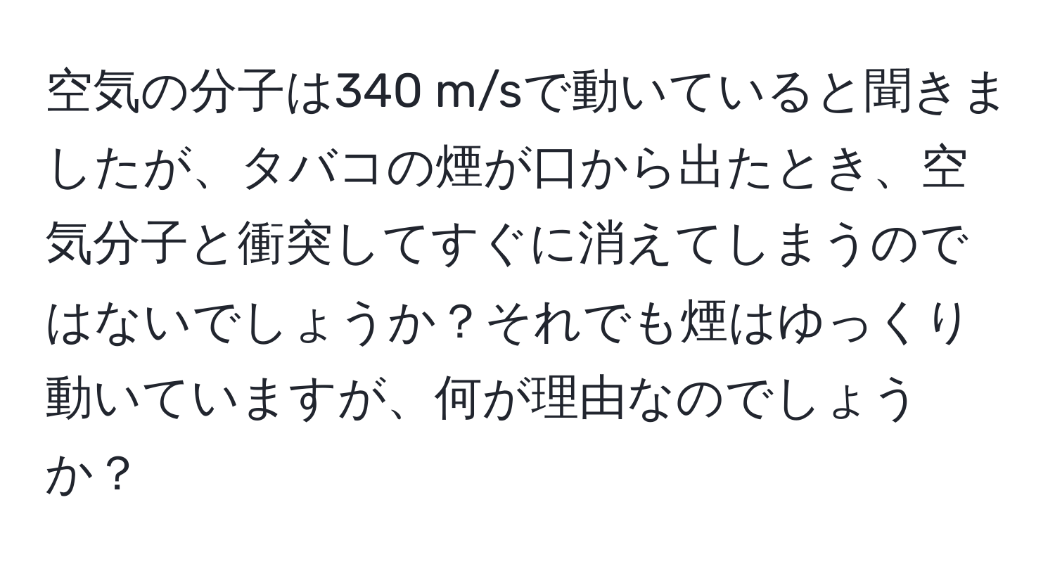 空気の分子は340 m/sで動いていると聞きましたが、タバコの煙が口から出たとき、空気分子と衝突してすぐに消えてしまうのではないでしょうか？それでも煙はゆっくり動いていますが、何が理由なのでしょうか？